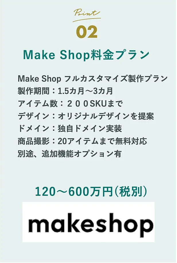 Point02 Make Shop料金プラン Make Shop フルカスタマイズ製作プラン 製作期間：1.5ヶ月〜3ヶ月 アイテム数：200SKUまで デザイン：オリジナルデザインを提案 ドメイン：独自ドメイン実装 商品撮影：20アイテムまで無料対応 別途、追加オプション有 120〜600万円（税別）